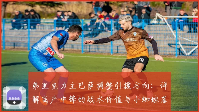 弗里克力主巴萨调整引援方向：详解高产中锋的战术价值与小蜘蛛落选原因