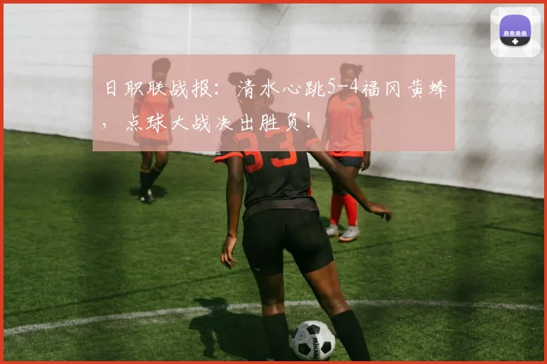 日职联战报：清水心跳5-4福冈黄蜂，点球大战决出胜负！