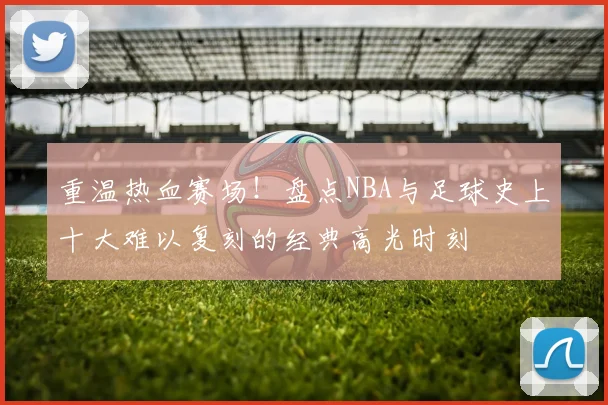 重温热血赛场！盘点NBA与足球史上十大难以复刻的经典高光时刻
