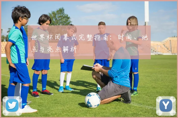 世界杯闭幕式完整指南：时间、地点与亮点解析