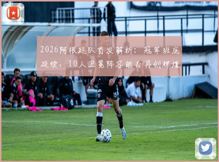 2026阿根廷队首发解析：冠军班底延续，10人卫冕阵容能否再创辉煌？新老交替关键点前瞻