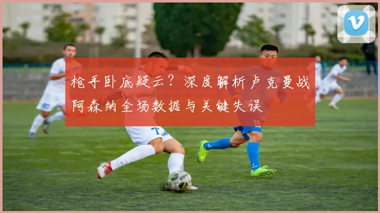 枪手卧底疑云?深度解析卢克曼战阿森纳全场数据与关键失误